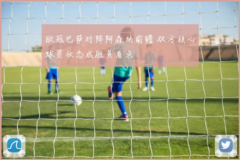 欧冠巴萨对阵阿森纳前瞻 双方核心球员状态成胜负看点