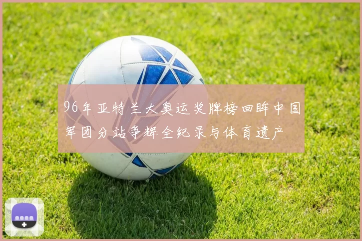 96年亚特兰大奥运奖牌榜回眸中国军团分站争辉全纪录与体育遗产