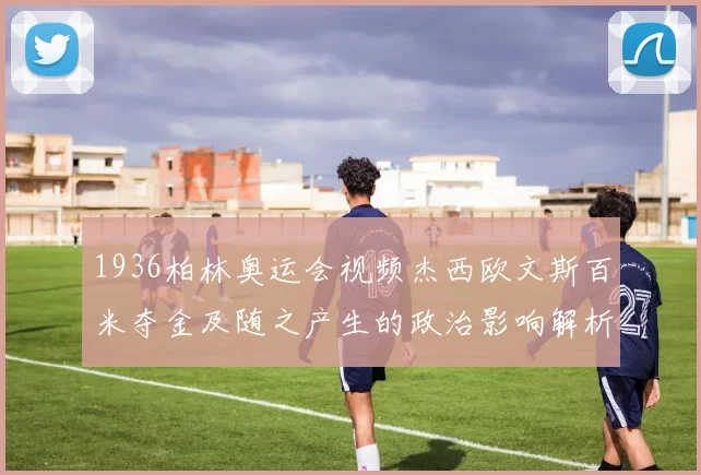 1936柏林奥运会视频杰西欧文斯百米夺金及随之产生的政治影响解析