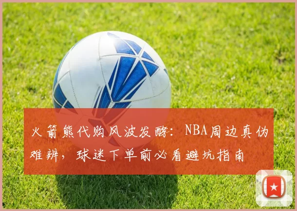 火箭熊代购风波发酵：NBA周边真伪难辨，球迷下单前必看避坑指南