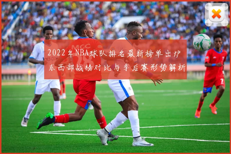 2022年NBA球队排名最新榜单出炉 东西部战绩对比与季后赛形势解析