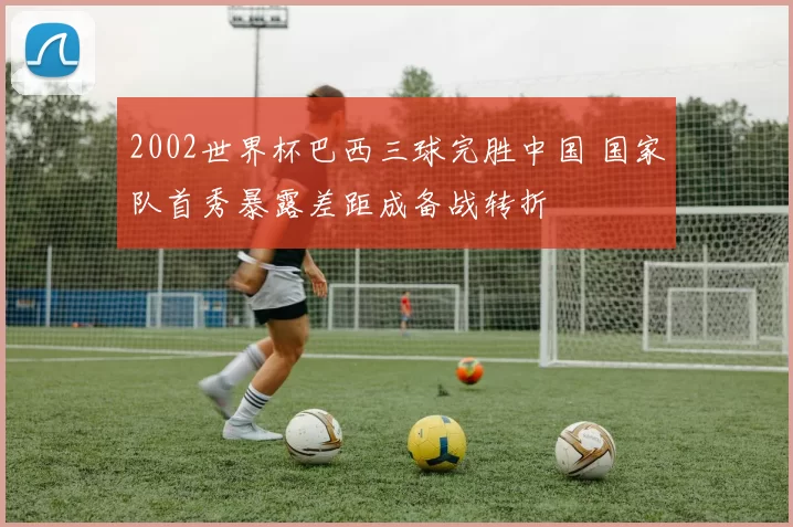 2002世界杯巴西三球完胜中国 国家队首秀暴露差距成备战转折