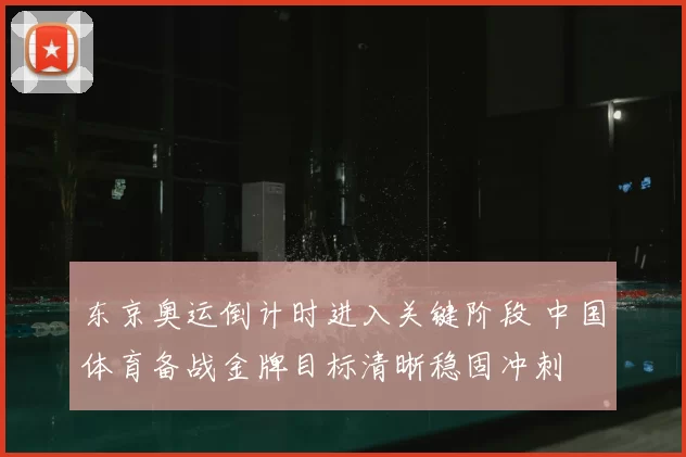 东京奥运倒计时进入关键阶段 中国体育备战金牌目标清晰稳固冲刺