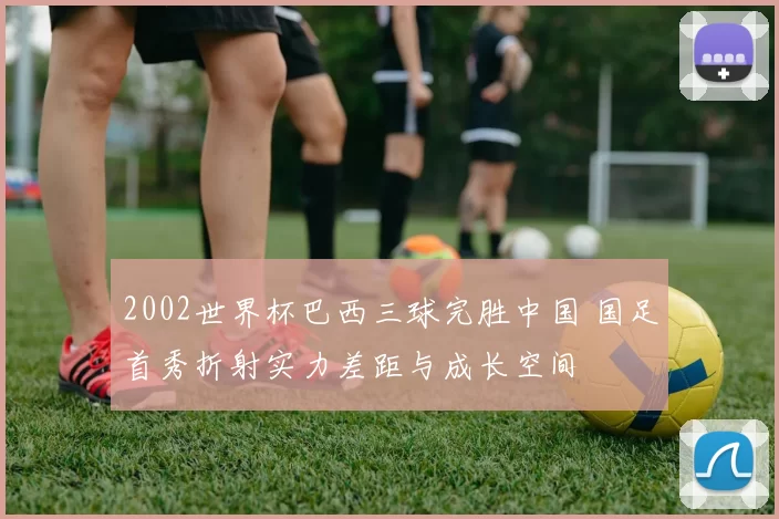 2002世界杯巴西三球完胜中国 国足首秀折射实力差距与成长空间
