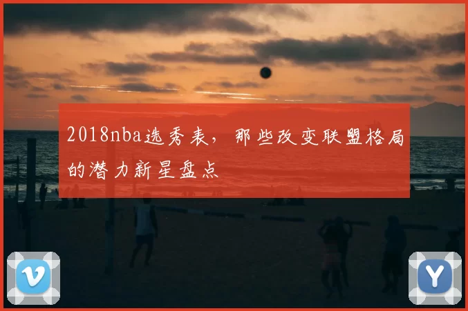 2018nba选秀表，那些改变联盟格局的潜力新星盘点