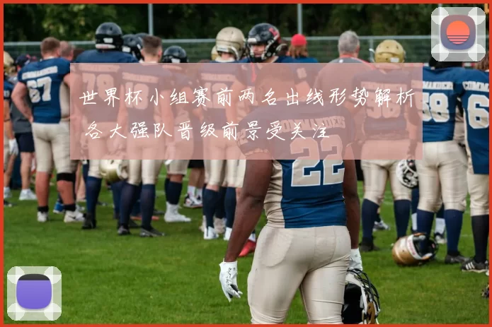 世界杯小组赛前两名出线形势解析 各大强队晋级前景受关注