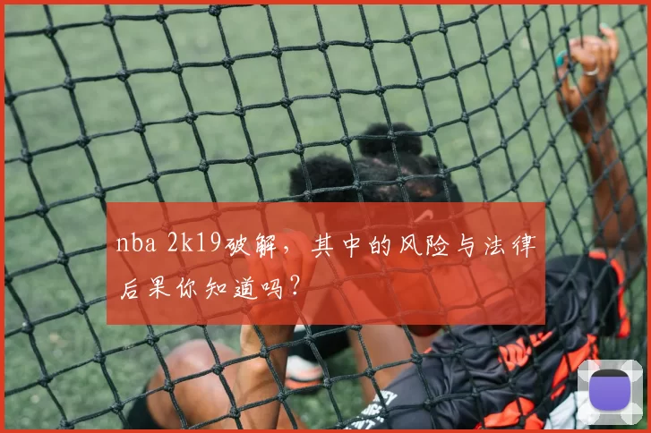 nba 2k19破解，其中的风险与法律后果你知道吗？
