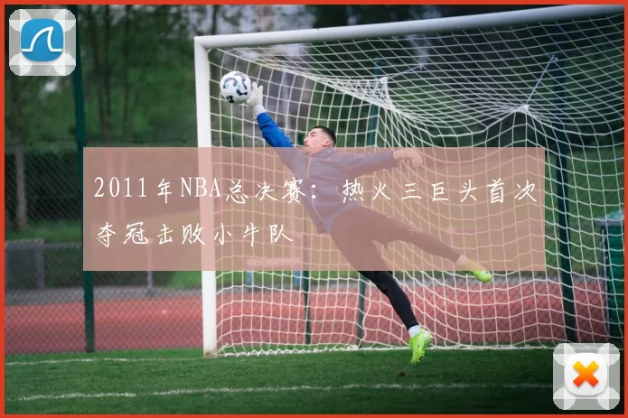 2011年NBA总决赛：热火三巨头首次夺冠击败小牛队
