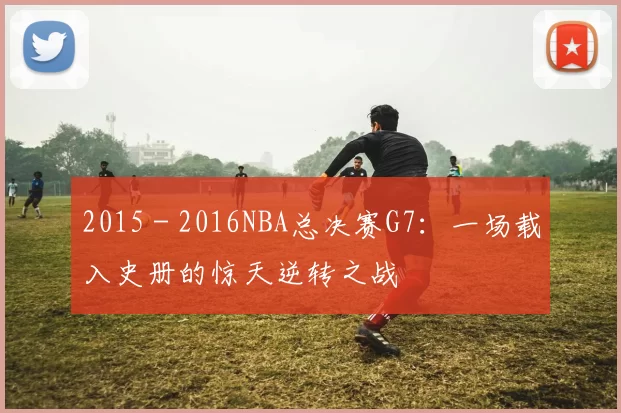 2015 - 2016NBA总决赛G7:一场载入史册的惊天逆转之战