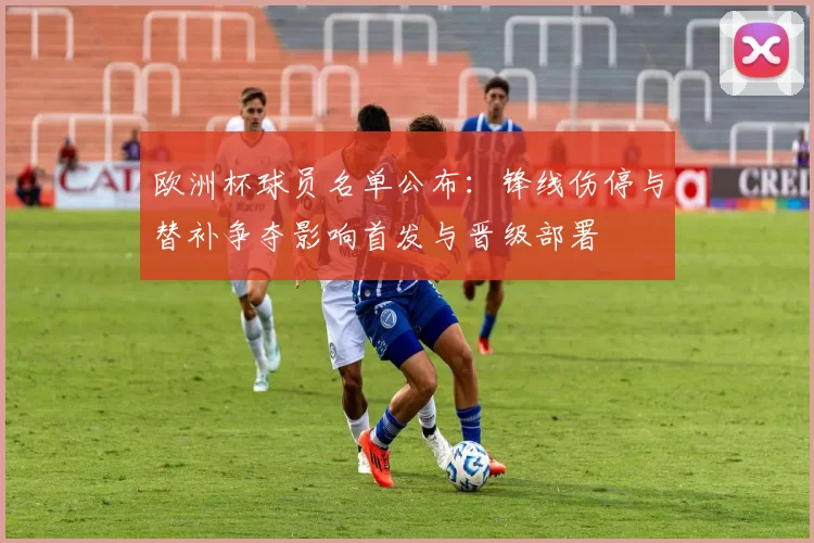 欧洲杯球员名单公布：锋线伤停与替补争夺影响首发与晋级部署