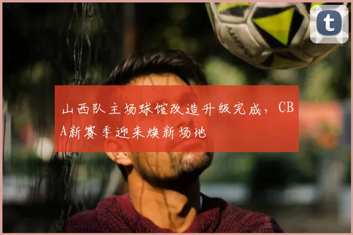 山西队主场球馆改造升级完成，CBA新赛季迎来焕新场地