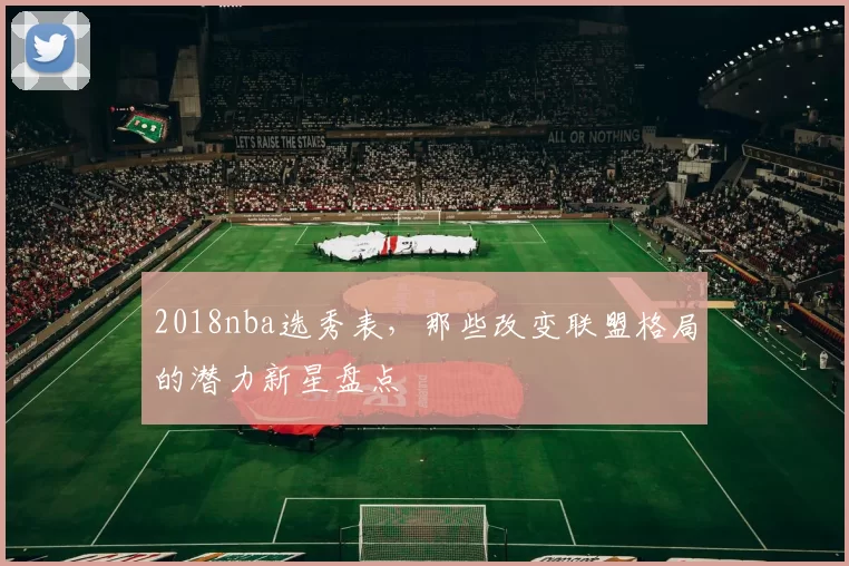 2018nba选秀表,那些改变联盟格局的潜力新星盘点