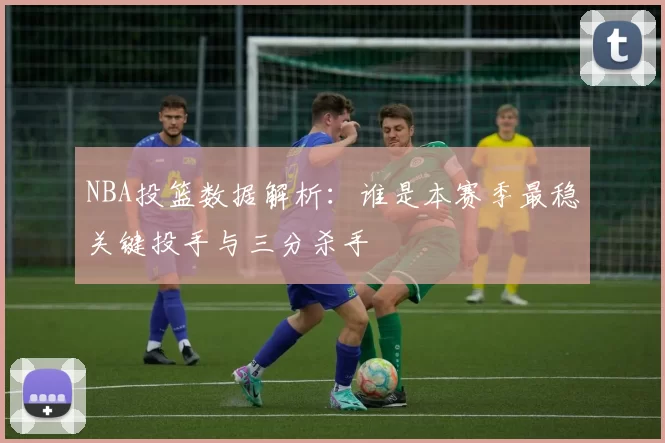 NBA投篮数据解析：谁是本赛季最稳关键投手与三分杀手
