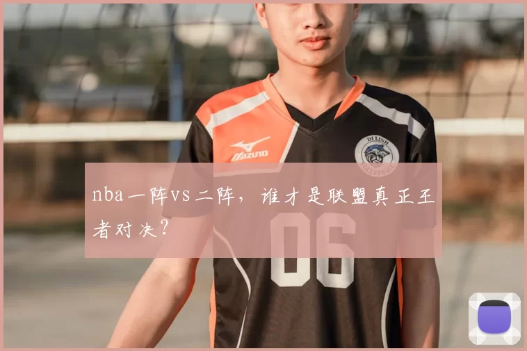 nba一阵vs二阵,谁才是联盟真正王者对决?