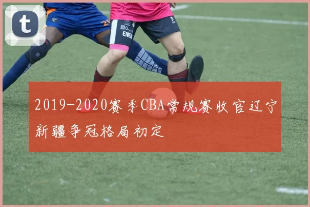 2019-2020赛季CBA常规赛收官辽宁新疆争冠格局初定