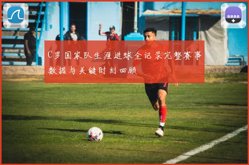 C罗国家队生涯进球全记录完整赛事数据与关键时刻回顾
