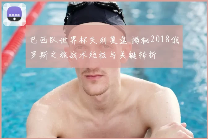 巴西队世界杯失利复盘 揭秘2018俄罗斯之旅战术短板与关键转折