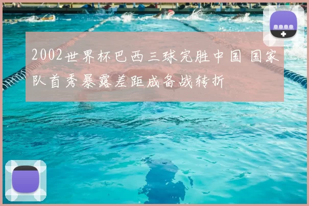 2002世界杯巴西三球完胜中国 国家队首秀暴露差距成备战转折