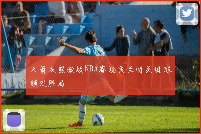 火箭灰熊激战NBA赛场莫兰特关键球锁定胜局