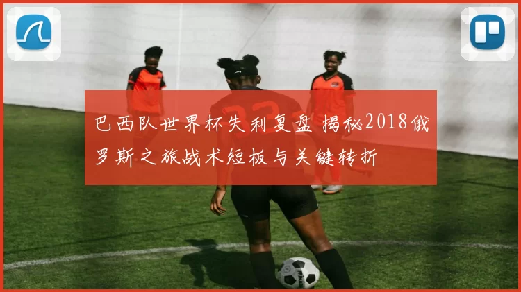 巴西队世界杯失利复盘 揭秘2018俄罗斯之旅战术短板与关键转折