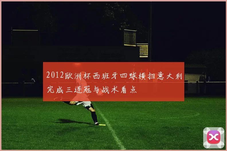 2012欧洲杯西班牙四球横扫意大利完成三连冠与战术看点