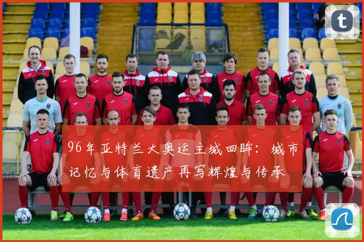 96年亚特兰大奥运主城回眸：城市记忆与体育遗产再写辉煌与传承