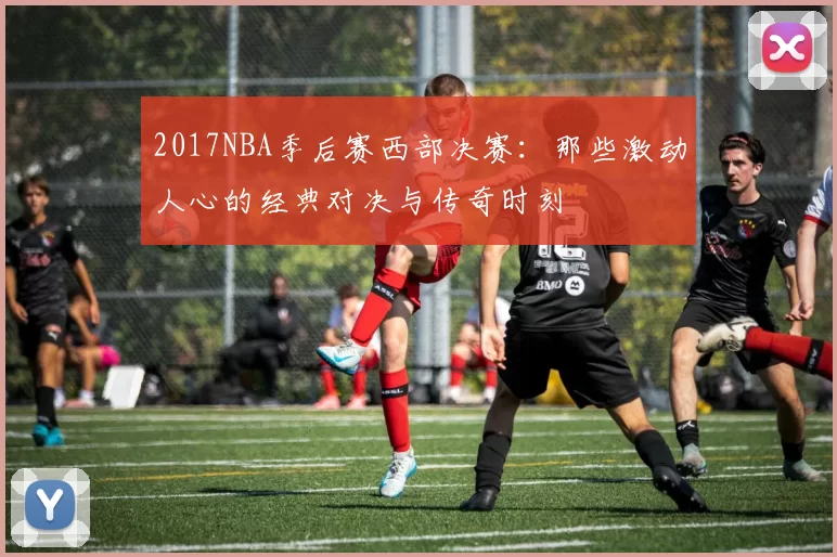2017NBA季后赛西部决赛:那些激动人心的经典对决与传奇时刻