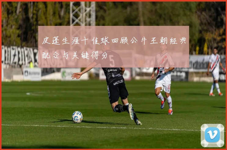 皮蓬生涯十佳球回顾公牛王朝经典配合与关键得分