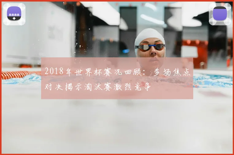 2018年世界杯赛况回顾：多场焦点对决揭示淘汰赛激烈竞争