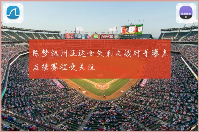 陈梦杭州亚运会失利之战对手曝光后续赛程受关注