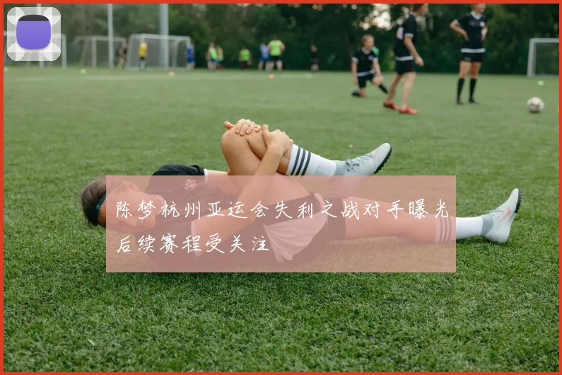 陈梦杭州亚运会失利之战对手曝光后续赛程受关注