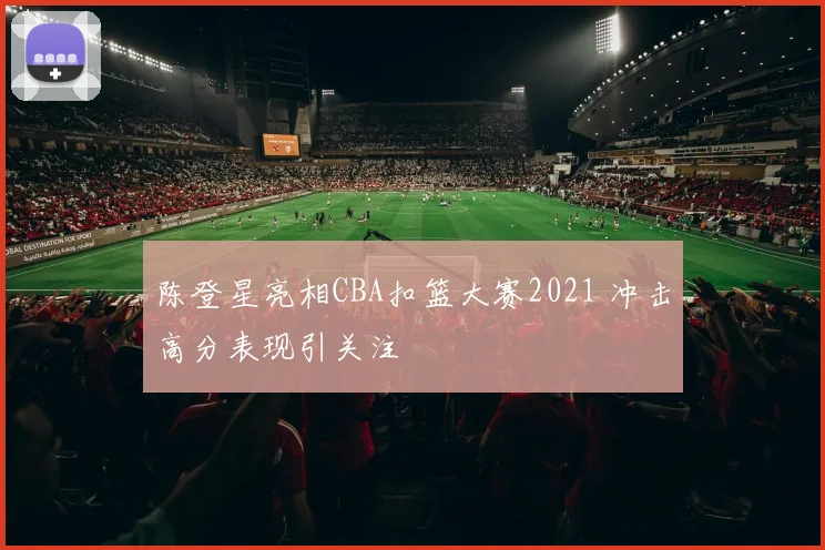 陈登星亮相CBA扣篮大赛2021 冲击高分表现引关注