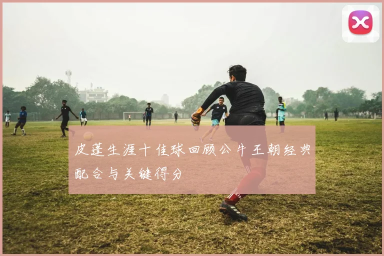 皮蓬生涯十佳球回顾公牛王朝经典配合与关键得分